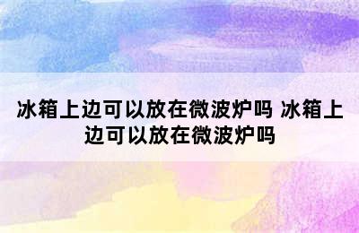 冰箱上边可以放在微波炉吗 冰箱上边可以放在微波炉吗